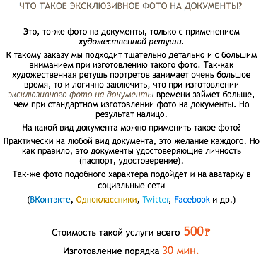 ЧТО ТАКОЕ ЭКСКЛЮЗИВНОЕ ФОТО НА ДОКУМЕНТЫ? Это, то-же фото на документы, только с применением художественной ретуши. К такому заказу мы подходит тщательно детально и с большим вниманием при изготовлению такого фото. Так-как художественная ретушь портретов занимает очень большое время, то и логично заключить, что при изготовлении эксклюзивного фото на документы времени займет больше, чем при стандартном изготовлении фото на документы. Но результат налицо. На какой вид документа можно применить такое фото? Практически на любой вид документа, это желание каждого. Но как правило, это документы удостоверяющие личность (паспорт, удостоверение). Так-же фото подобного характера подойдет и на аватарку в социальные сети (ВКонтакте, Одноклассники, Twitter, Facebook и др.) Стоимость такой услуги всего 500₱ Изготовление порядка 30 мин.